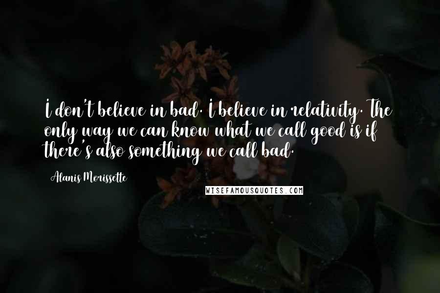 Alanis Morissette Quotes: I don't believe in bad. I believe in relativity. The only way we can know what we call good is if there's also something we call bad.