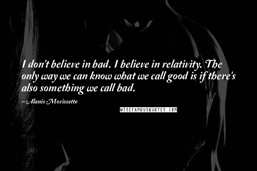 Alanis Morissette Quotes: I don't believe in bad. I believe in relativity. The only way we can know what we call good is if there's also something we call bad.