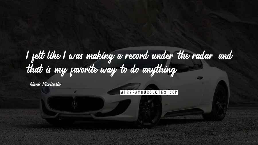 Alanis Morissette Quotes: I felt like I was making a record under the radar, and that is my favorite way to do anything.