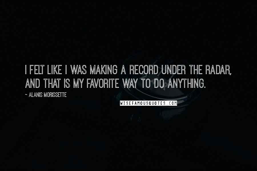 Alanis Morissette Quotes: I felt like I was making a record under the radar, and that is my favorite way to do anything.