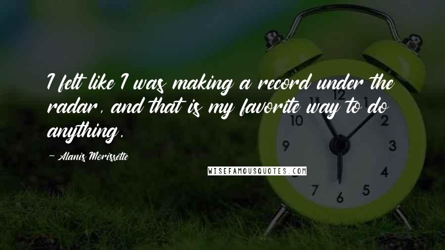 Alanis Morissette Quotes: I felt like I was making a record under the radar, and that is my favorite way to do anything.