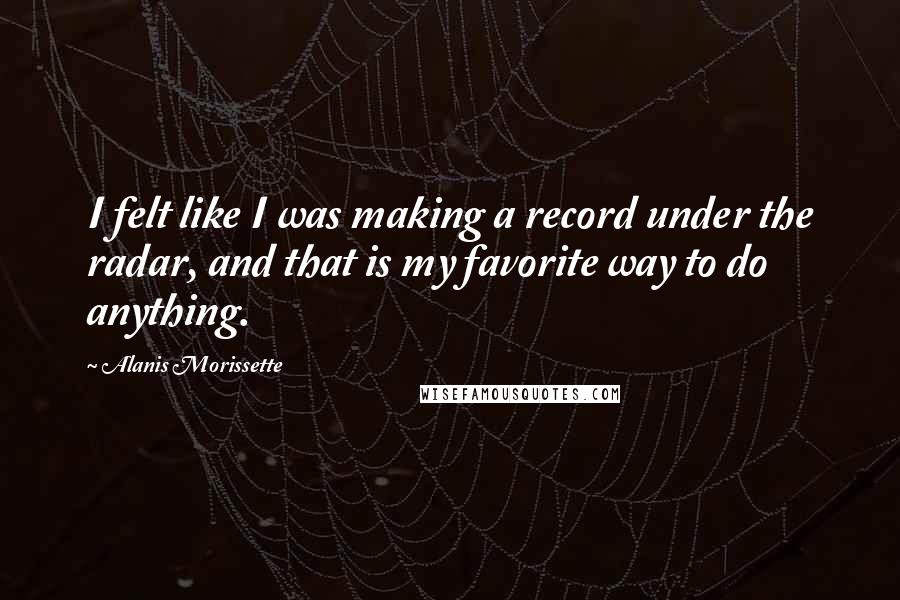 Alanis Morissette Quotes: I felt like I was making a record under the radar, and that is my favorite way to do anything.