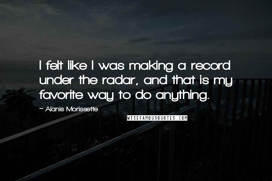 Alanis Morissette Quotes: I felt like I was making a record under the radar, and that is my favorite way to do anything.