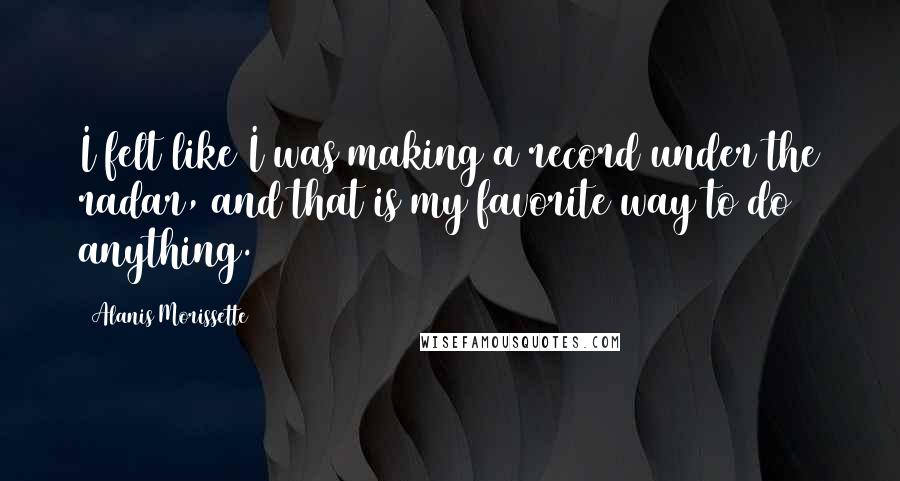 Alanis Morissette Quotes: I felt like I was making a record under the radar, and that is my favorite way to do anything.