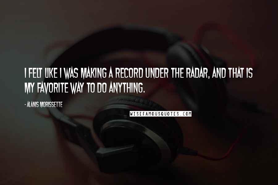 Alanis Morissette Quotes: I felt like I was making a record under the radar, and that is my favorite way to do anything.