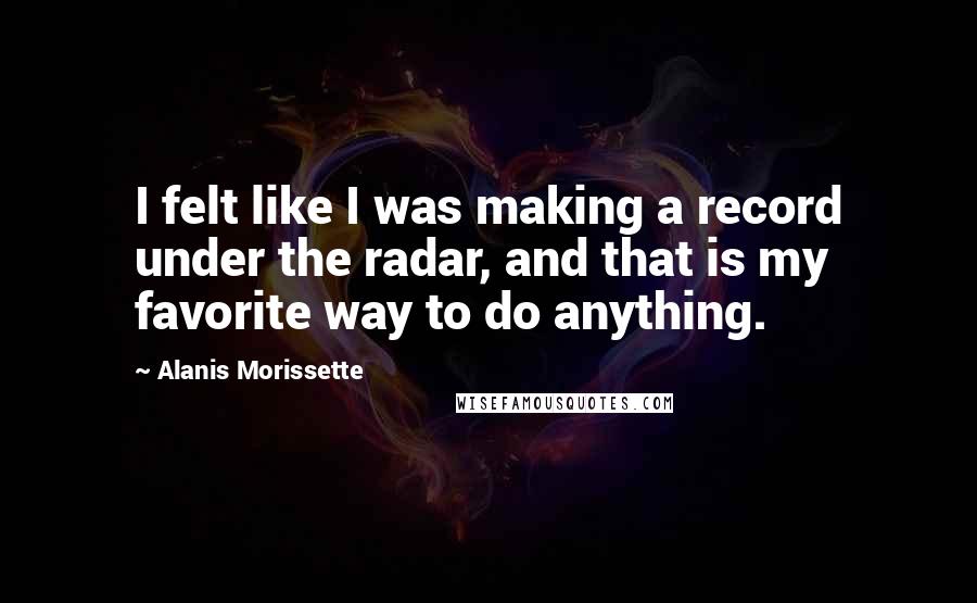 Alanis Morissette Quotes: I felt like I was making a record under the radar, and that is my favorite way to do anything.
