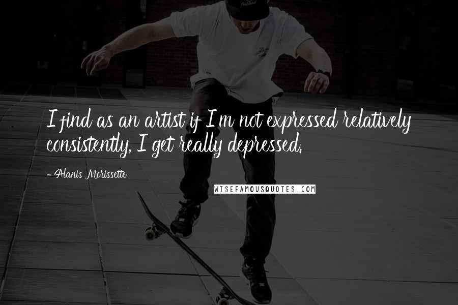 Alanis Morissette Quotes: I find as an artist if I'm not expressed relatively consistently, I get really depressed.