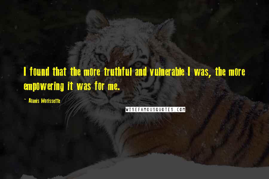 Alanis Morissette Quotes: I found that the more truthful and vulnerable I was, the more empowering it was for me.