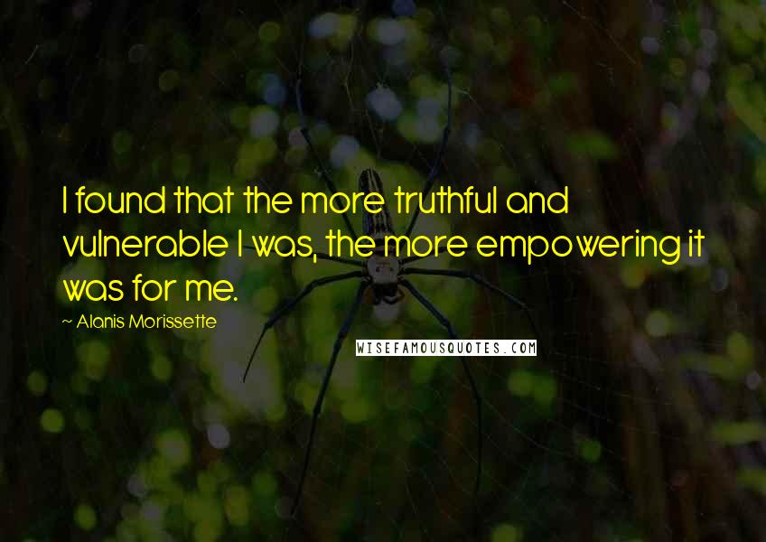 Alanis Morissette Quotes: I found that the more truthful and vulnerable I was, the more empowering it was for me.