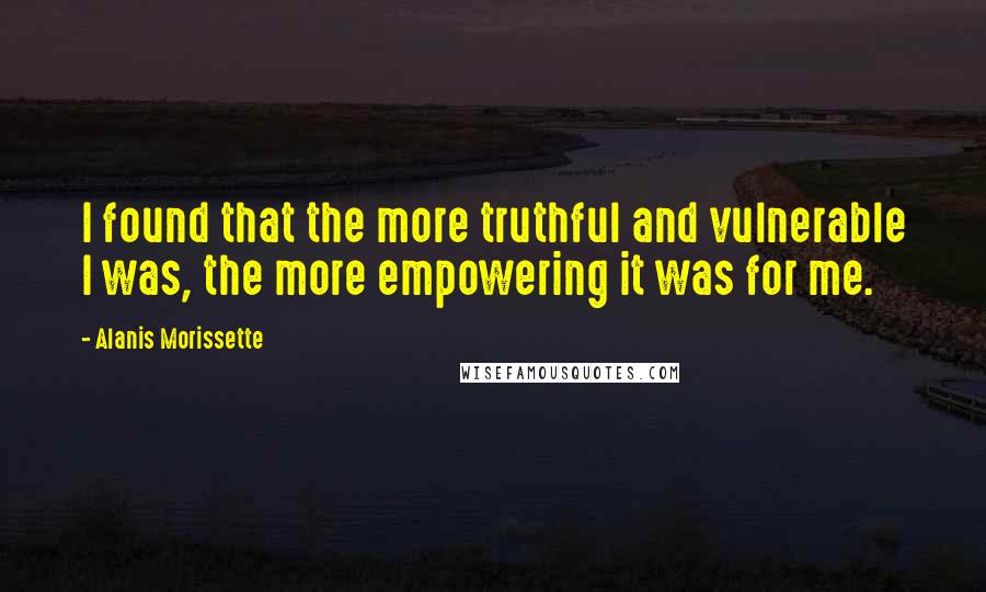 Alanis Morissette Quotes: I found that the more truthful and vulnerable I was, the more empowering it was for me.