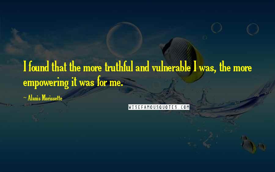 Alanis Morissette Quotes: I found that the more truthful and vulnerable I was, the more empowering it was for me.