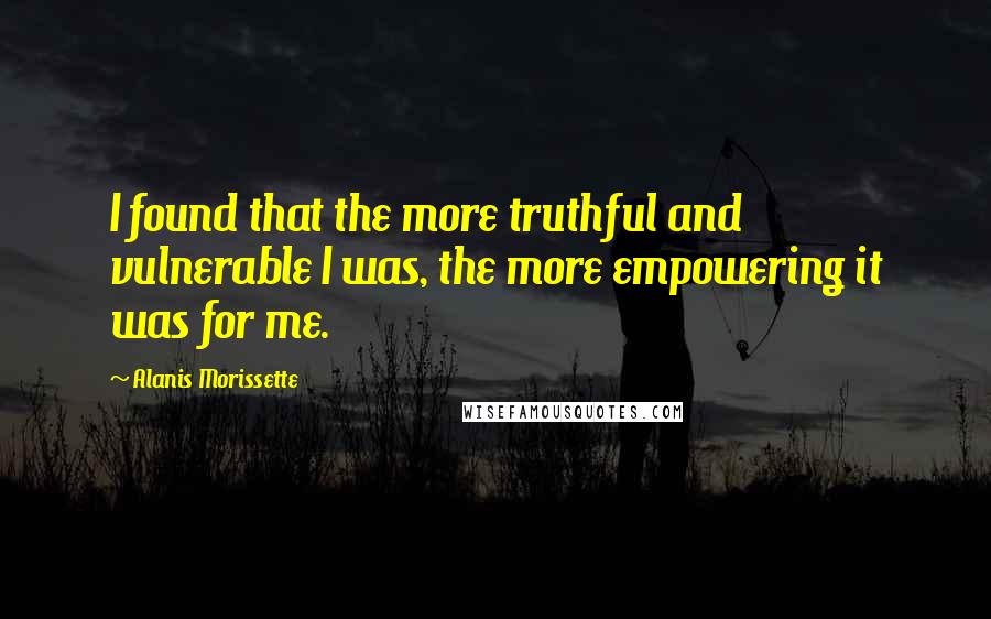 Alanis Morissette Quotes: I found that the more truthful and vulnerable I was, the more empowering it was for me.