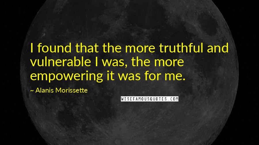 Alanis Morissette Quotes: I found that the more truthful and vulnerable I was, the more empowering it was for me.