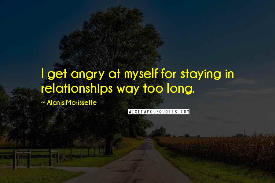 Alanis Morissette Quotes: I get angry at myself for staying in relationships way too long.