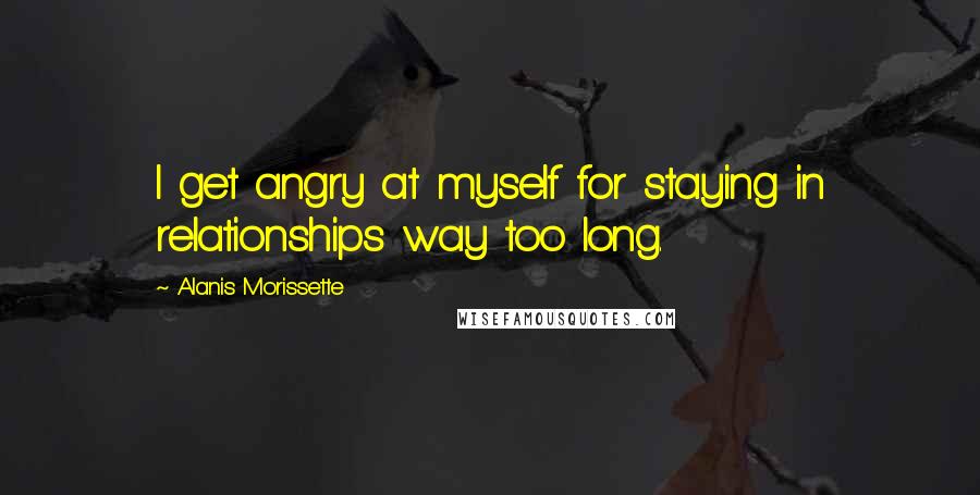 Alanis Morissette Quotes: I get angry at myself for staying in relationships way too long.