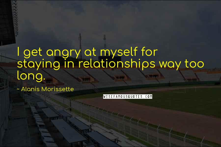 Alanis Morissette Quotes: I get angry at myself for staying in relationships way too long.