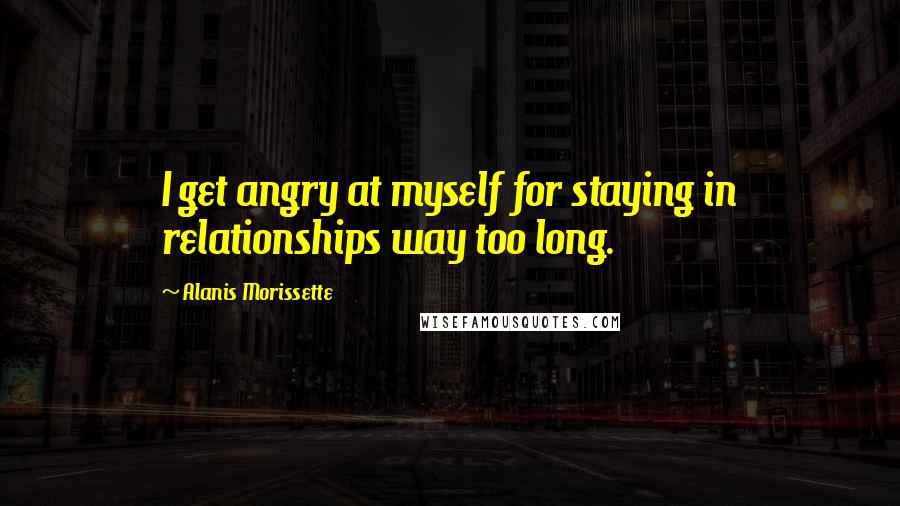 Alanis Morissette Quotes: I get angry at myself for staying in relationships way too long.