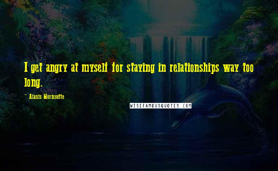 Alanis Morissette Quotes: I get angry at myself for staying in relationships way too long.