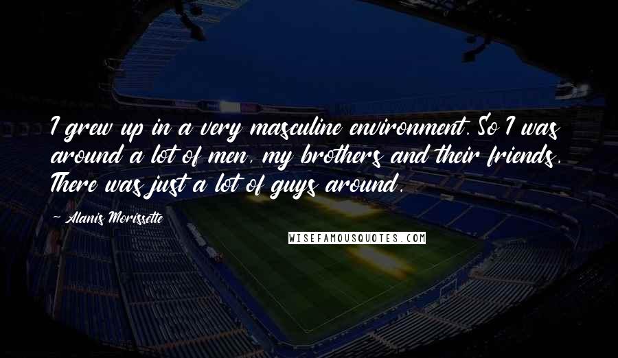 Alanis Morissette Quotes: I grew up in a very masculine environment. So I was around a lot of men, my brothers and their friends. There was just a lot of guys around.