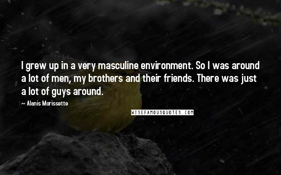 Alanis Morissette Quotes: I grew up in a very masculine environment. So I was around a lot of men, my brothers and their friends. There was just a lot of guys around.