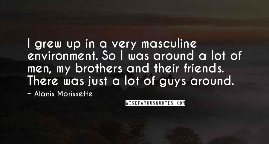 Alanis Morissette Quotes: I grew up in a very masculine environment. So I was around a lot of men, my brothers and their friends. There was just a lot of guys around.