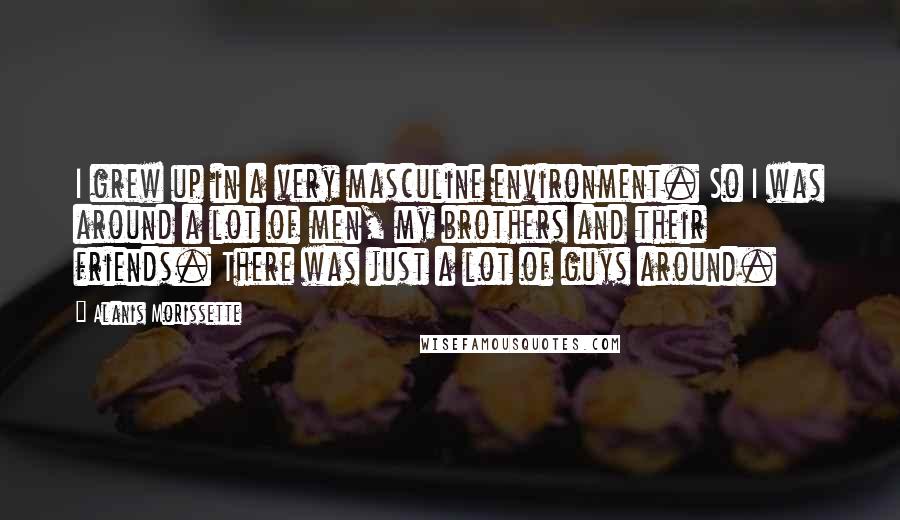 Alanis Morissette Quotes: I grew up in a very masculine environment. So I was around a lot of men, my brothers and their friends. There was just a lot of guys around.