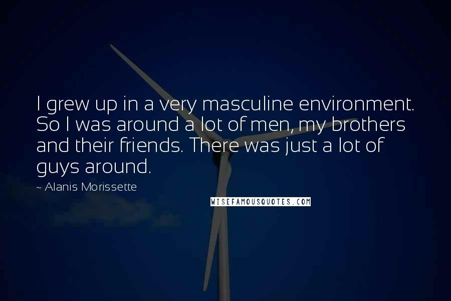 Alanis Morissette Quotes: I grew up in a very masculine environment. So I was around a lot of men, my brothers and their friends. There was just a lot of guys around.