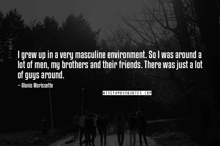 Alanis Morissette Quotes: I grew up in a very masculine environment. So I was around a lot of men, my brothers and their friends. There was just a lot of guys around.