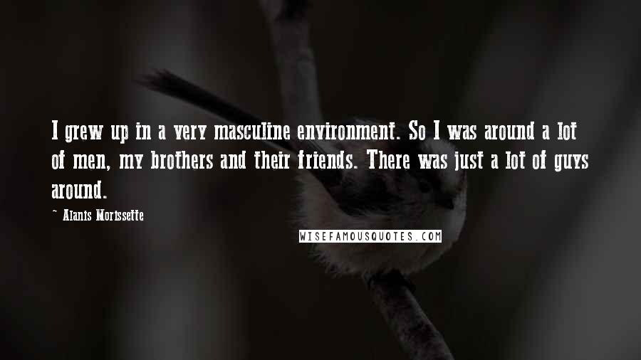 Alanis Morissette Quotes: I grew up in a very masculine environment. So I was around a lot of men, my brothers and their friends. There was just a lot of guys around.