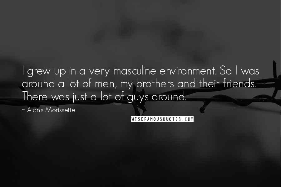 Alanis Morissette Quotes: I grew up in a very masculine environment. So I was around a lot of men, my brothers and their friends. There was just a lot of guys around.