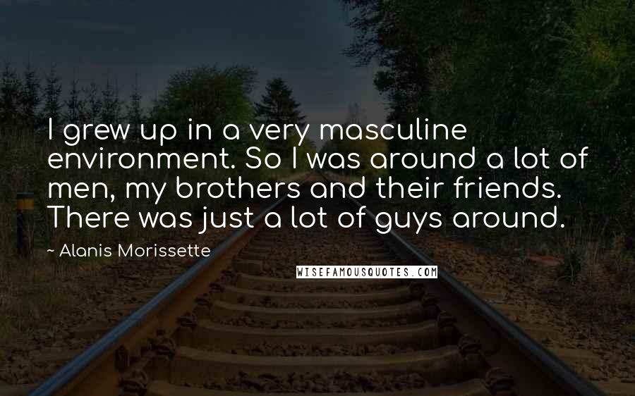 Alanis Morissette Quotes: I grew up in a very masculine environment. So I was around a lot of men, my brothers and their friends. There was just a lot of guys around.
