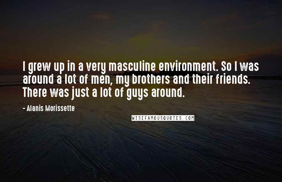 Alanis Morissette Quotes: I grew up in a very masculine environment. So I was around a lot of men, my brothers and their friends. There was just a lot of guys around.