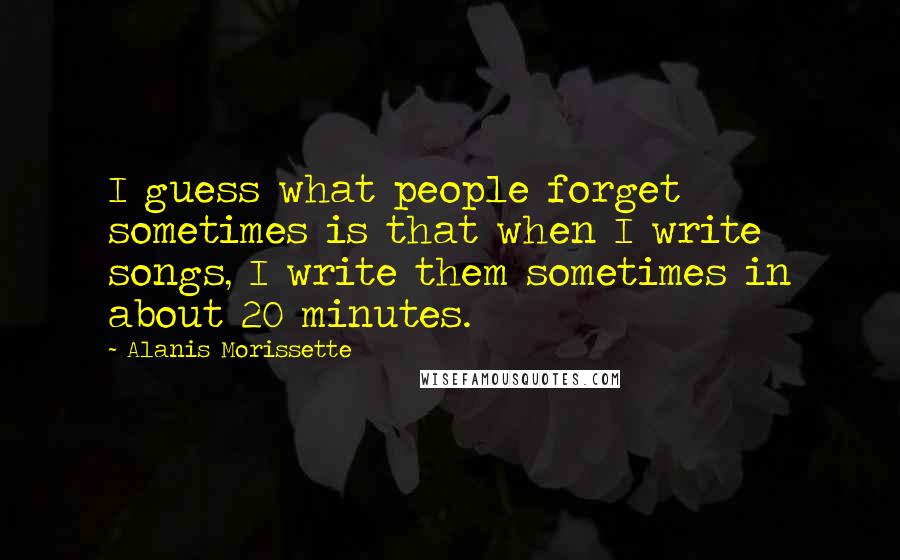 Alanis Morissette Quotes: I guess what people forget sometimes is that when I write songs, I write them sometimes in about 20 minutes.