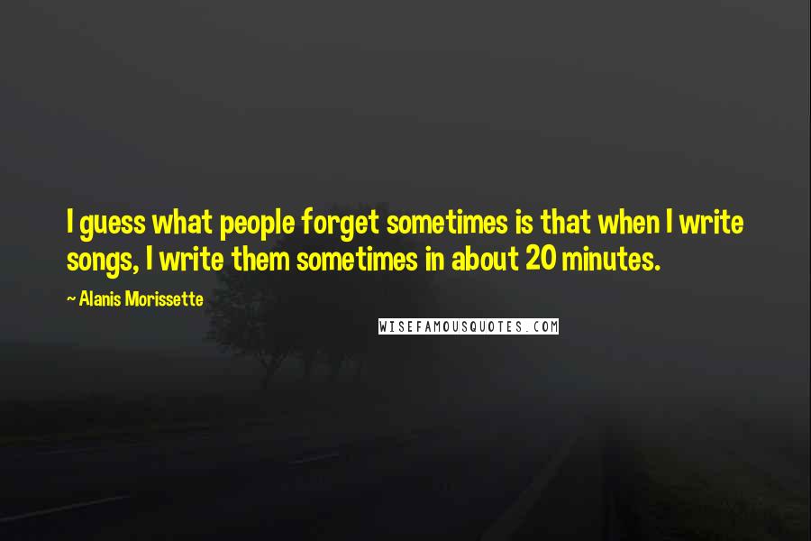 Alanis Morissette Quotes: I guess what people forget sometimes is that when I write songs, I write them sometimes in about 20 minutes.