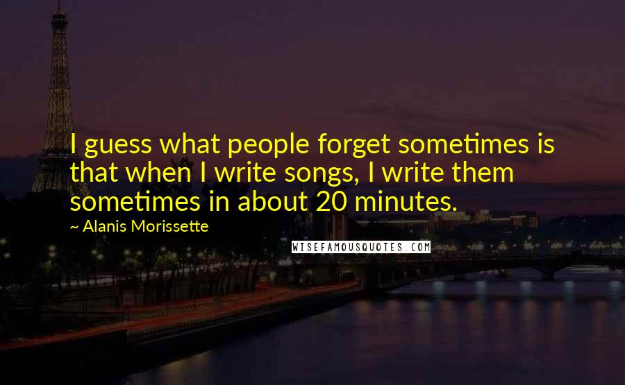 Alanis Morissette Quotes: I guess what people forget sometimes is that when I write songs, I write them sometimes in about 20 minutes.