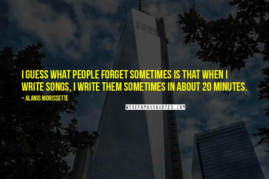 Alanis Morissette Quotes: I guess what people forget sometimes is that when I write songs, I write them sometimes in about 20 minutes.