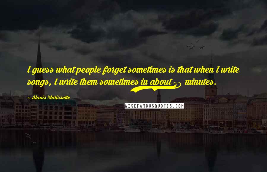 Alanis Morissette Quotes: I guess what people forget sometimes is that when I write songs, I write them sometimes in about 20 minutes.