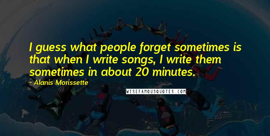 Alanis Morissette Quotes: I guess what people forget sometimes is that when I write songs, I write them sometimes in about 20 minutes.