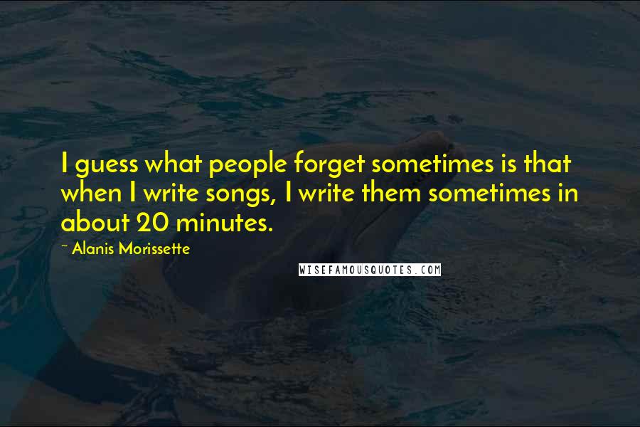 Alanis Morissette Quotes: I guess what people forget sometimes is that when I write songs, I write them sometimes in about 20 minutes.