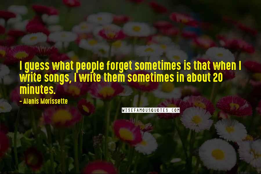 Alanis Morissette Quotes: I guess what people forget sometimes is that when I write songs, I write them sometimes in about 20 minutes.