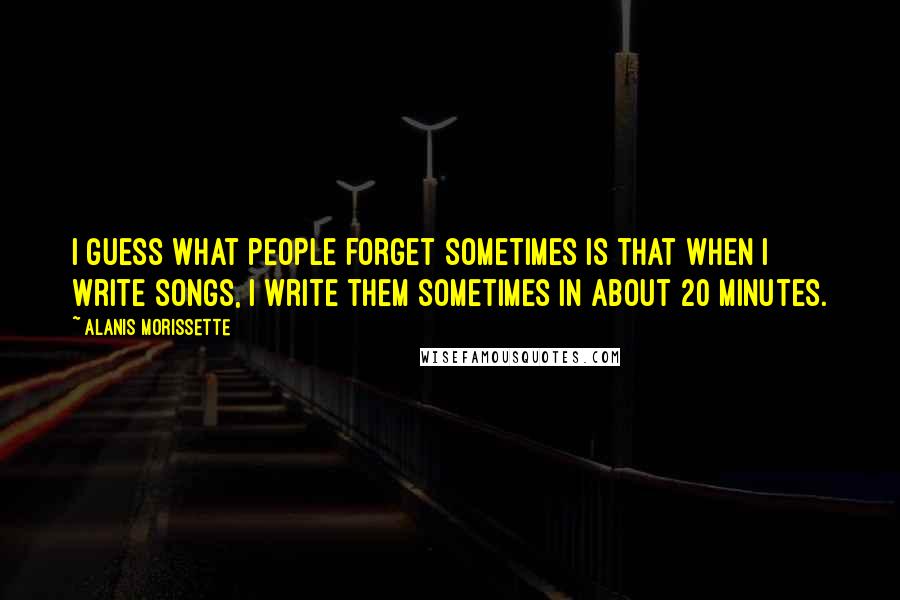 Alanis Morissette Quotes: I guess what people forget sometimes is that when I write songs, I write them sometimes in about 20 minutes.