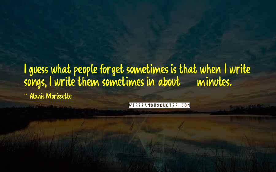 Alanis Morissette Quotes: I guess what people forget sometimes is that when I write songs, I write them sometimes in about 20 minutes.