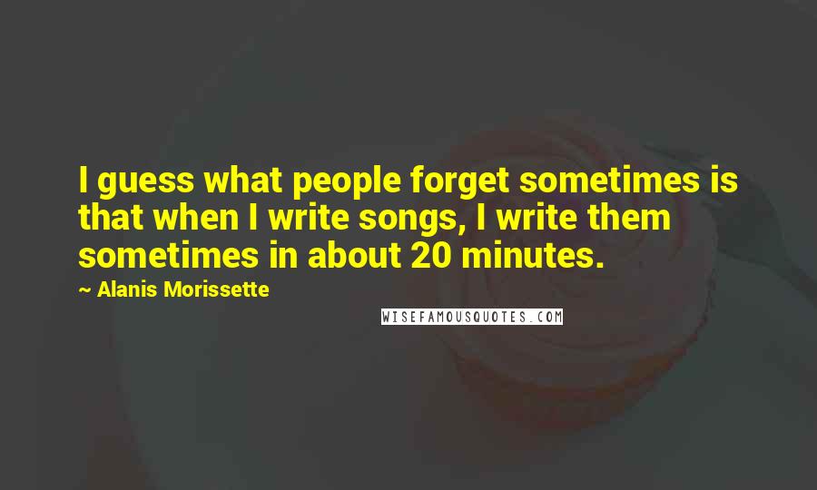 Alanis Morissette Quotes: I guess what people forget sometimes is that when I write songs, I write them sometimes in about 20 minutes.