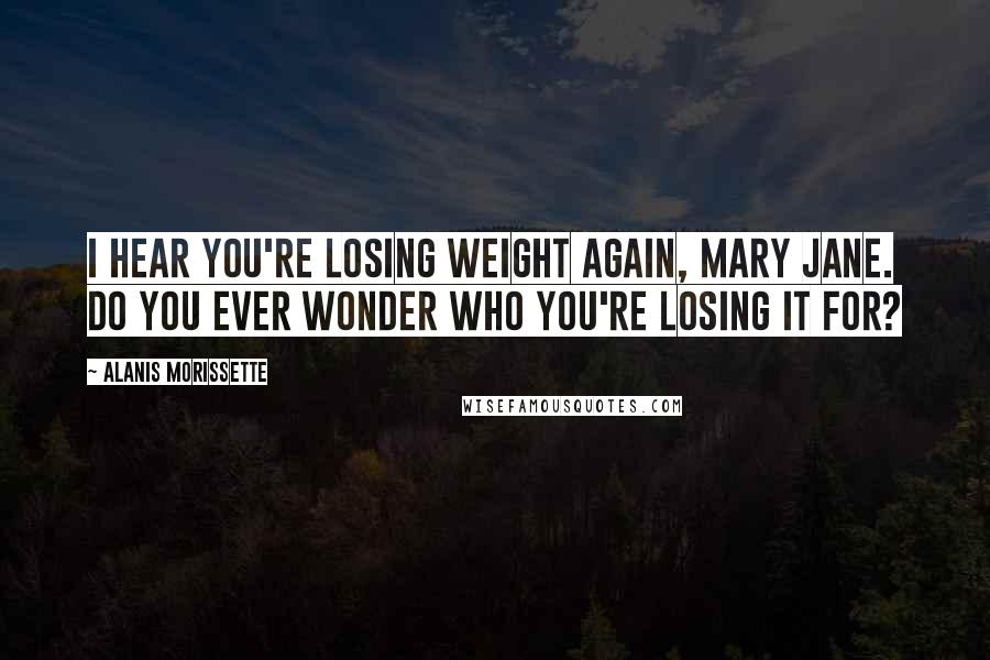 Alanis Morissette Quotes: I hear you're losing weight again, Mary Jane. Do you ever wonder who you're losing it for?