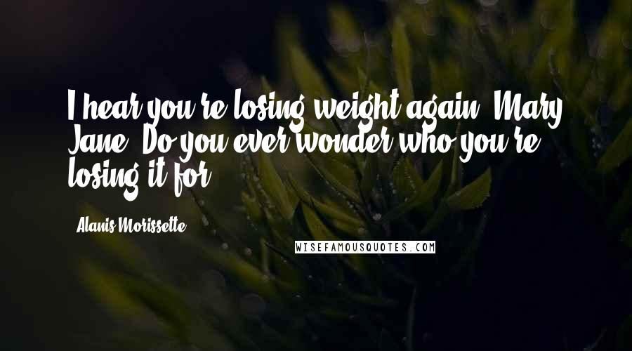 Alanis Morissette Quotes: I hear you're losing weight again, Mary Jane. Do you ever wonder who you're losing it for?