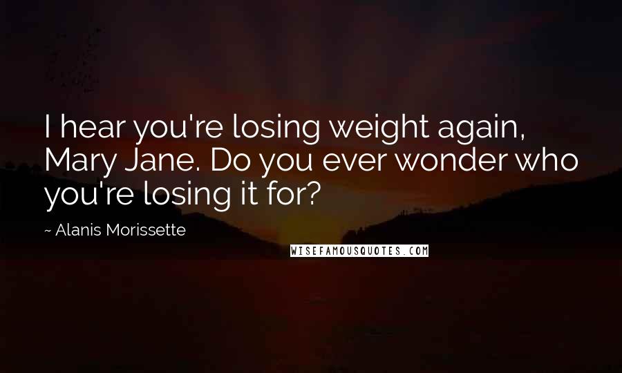 Alanis Morissette Quotes: I hear you're losing weight again, Mary Jane. Do you ever wonder who you're losing it for?