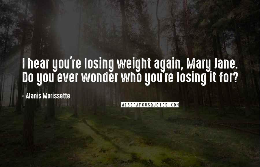 Alanis Morissette Quotes: I hear you're losing weight again, Mary Jane. Do you ever wonder who you're losing it for?