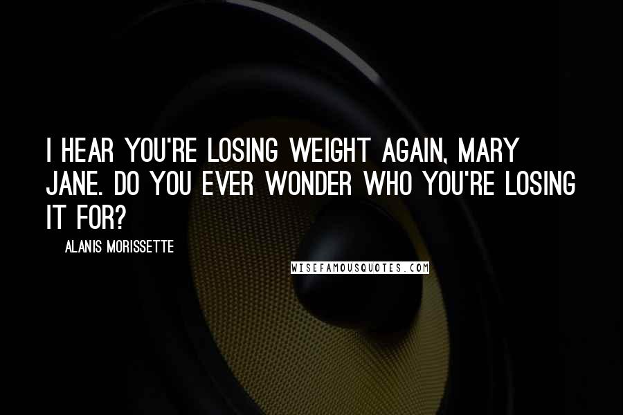 Alanis Morissette Quotes: I hear you're losing weight again, Mary Jane. Do you ever wonder who you're losing it for?