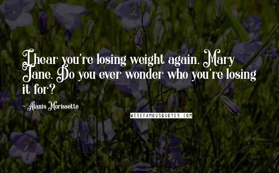 Alanis Morissette Quotes: I hear you're losing weight again, Mary Jane. Do you ever wonder who you're losing it for?