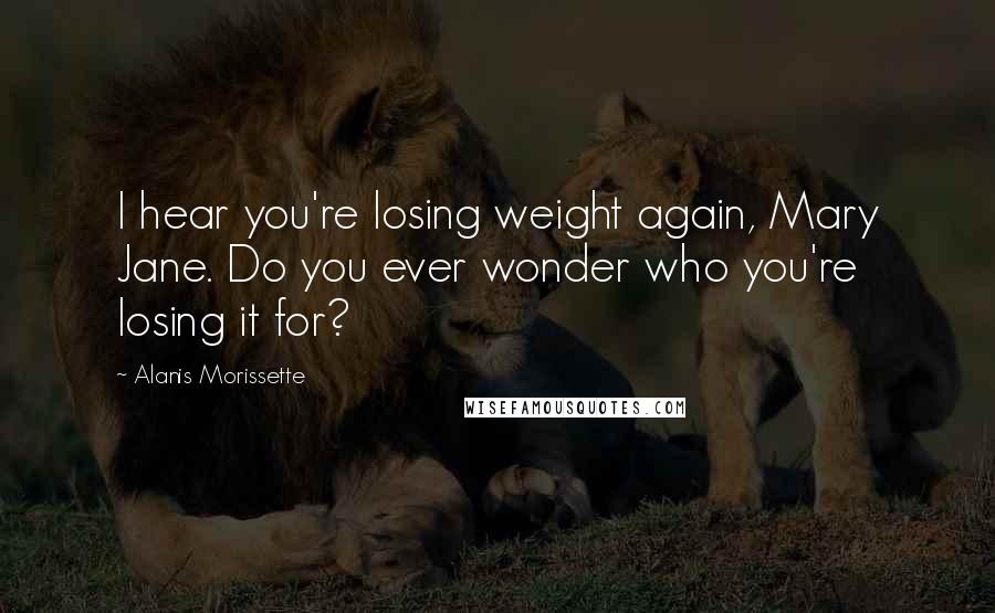 Alanis Morissette Quotes: I hear you're losing weight again, Mary Jane. Do you ever wonder who you're losing it for?